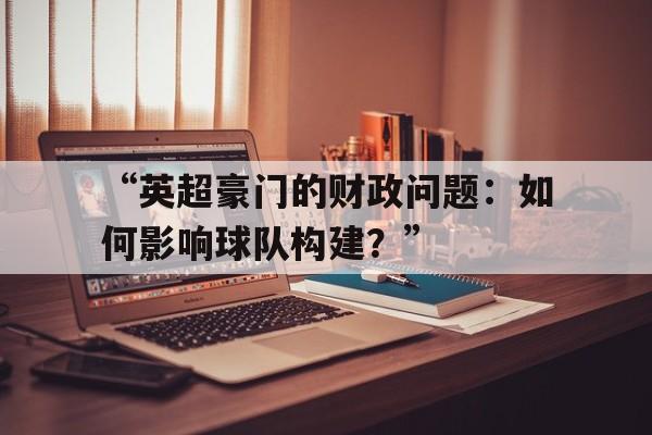 “英超豪门的财政问题：如何影响球队构建？”
